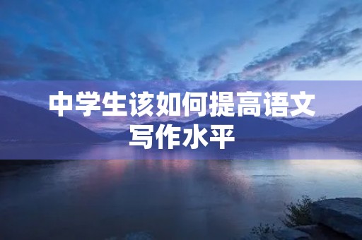 中学生该如何提高语文写作水平 中学生该如何提高语文写作水平