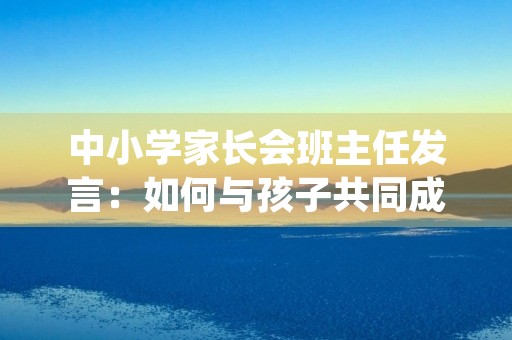 中小学家长会班主任发言:如何与孩子共同成长 中小学家长会班主任发言:如何与孩子共同成长