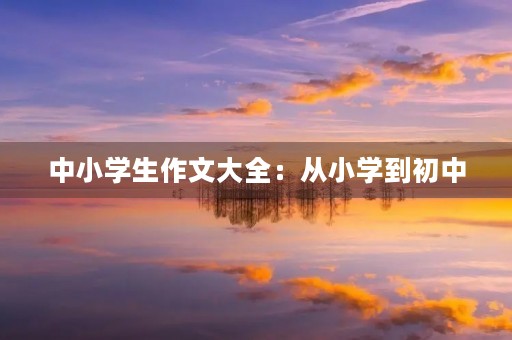 中小学生作文大全:从小学到初中,每个阶段都有自己的写作特点 中小学生作文大全:从小学到初中,每个阶段都有自己的写作特点