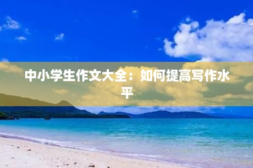 中小学生作文大全:如何提高写作水平 中小学生作文大全:如何提高写作水平