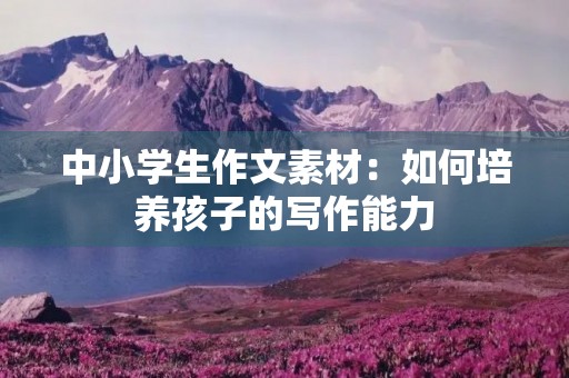 中小学生作文素材:如何培养孩子的写作能力 中小学生作文素材:如何培养孩子的写作能力