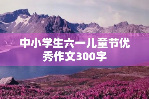 中小学生六一儿童节优秀作文300字