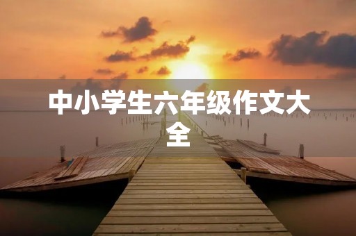 中小学生六年级作文大全 中小学生六年级作文大全