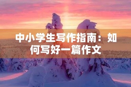 中小学生写作指南:如何写好一篇作文 中小学生写作指南:如何写好一篇作文