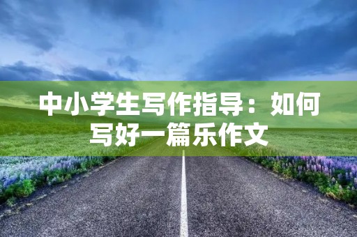 中小学生写作指导:如何写好一篇乐作文 中小学生写作指导:如何写好一篇乐作文
