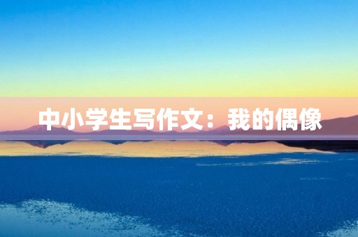 中小学生写作文:我的偶像 中小学生写作文:我的偶像