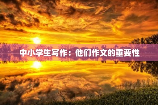 中小学生写作:他们作文的重要性 中小学生写作:他们作文的重要性