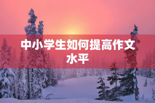中小学生如何提高作文水平 中小学生如何提高作文水平