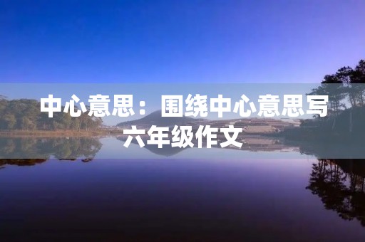 中心意思:围绕中心意思写六年级作文 中心意思:围绕中心意思写六年级作文