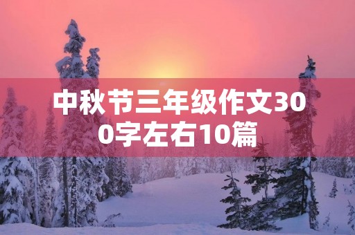 中秋节三年级作文300字左右10篇 中秋节三年级作文300字左右10篇