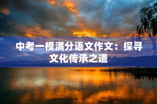 中考一模满分语文作文:探寻文化传承之道 中考一模满分语文作文:探寻文化传承之道