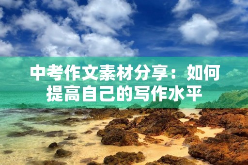 中考作文素材分享:如何提高自己的写作水平 中考作文素材分享:如何提高自己的写作水平
