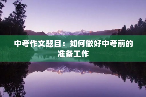中考作文题目:如何做好中考前的准备工作 中考作文题目:如何做好中考前的准备工作