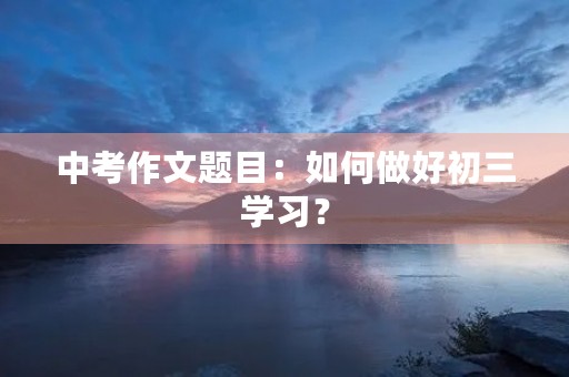 中考作文题目:如何做好初三学习? 中考作文题目:如何做好初三学习?