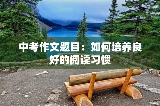 中考作文题目:如何培养良好的阅读习惯 中考作文题目:如何培养良好的阅读习惯
