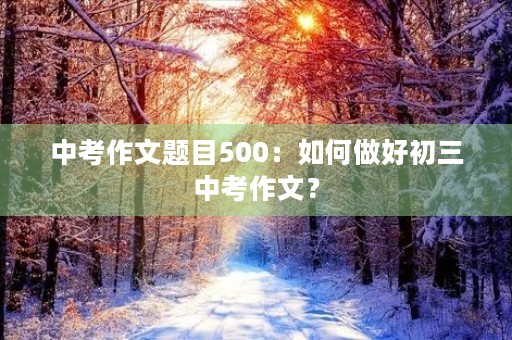 中考作文题目500:如何做好初三中考作文? 中考作文题目500:如何做好初三中考作文?