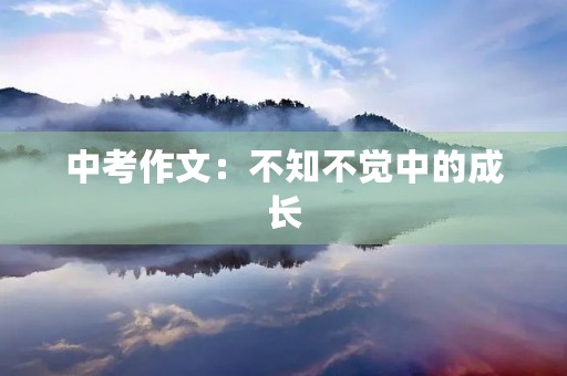 中考作文:不知不觉中的成长 中考作文:不知不觉中的成长