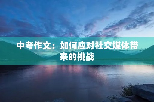 中考作文:如何应对社交媒体带来的挑战 中考作文:如何应对社交媒体带来的挑战