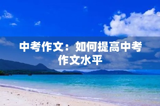 中考作文:如何提高中考作文水平 中考作文:如何提高中考作文水平