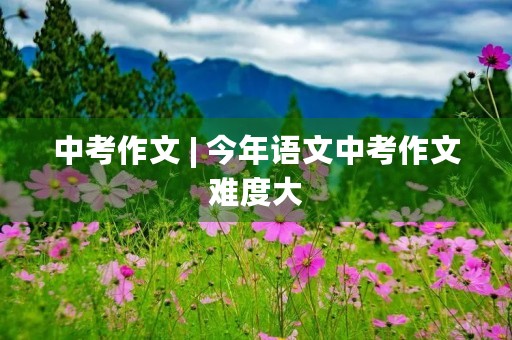 中考作文 | 今年语文中考作文难度大,如何应对? 中考作文 | 今年语文中考作文难度大,如何应对?