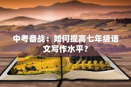 中考备战:如何提高七年级语文写作水平? 中考备战:如何提高七年级语文写作水平?