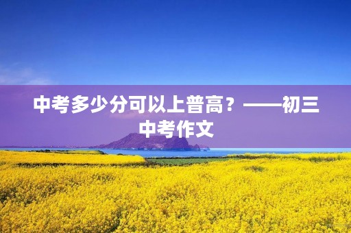 中考多少分可以上普高?——初三中考作文 中考多少分可以上普高?——初三中考作文