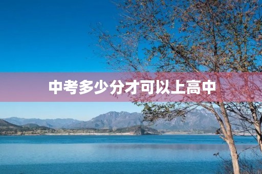 中考多少分才可以上高中 中考多少分才可以上高中