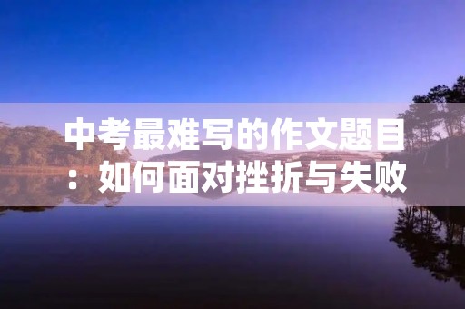 中考最难写的作文题目:如何面对挫折与失败 中考最难写的作文题目:如何面对挫折与失败