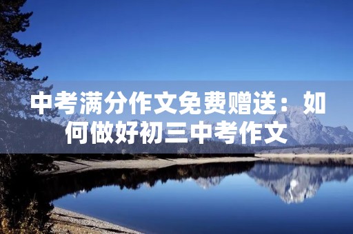 中考满分作文免费赠送:如何做好初三中考作文 中考满分作文免费赠送:如何做好初三中考作文