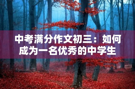 中考满分作文初三:如何成为一名优秀的中学生 中考满分作文初三:如何成为一名优秀的中学生