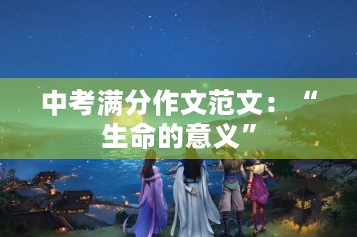 中考满分作文范文:“生命的意义” 中考满分作文范文:“生命的意义”