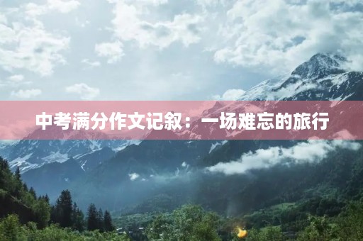 中考满分作文记叙:一场难忘的旅行 中考满分作文记叙:一场难忘的旅行