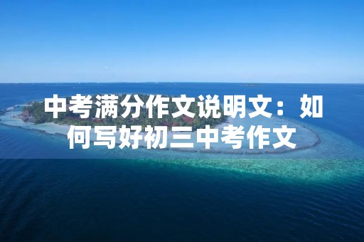 中考满分作文说明文:如何写好初三中考作文 中考满分作文说明文:如何写好初三中考作文