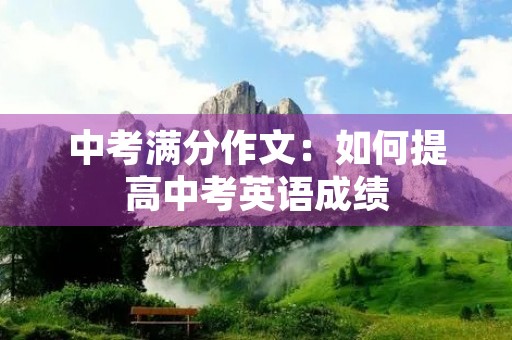 中考满分作文:如何提高中考英语成绩 中考满分作文:如何提高中考英语成绩