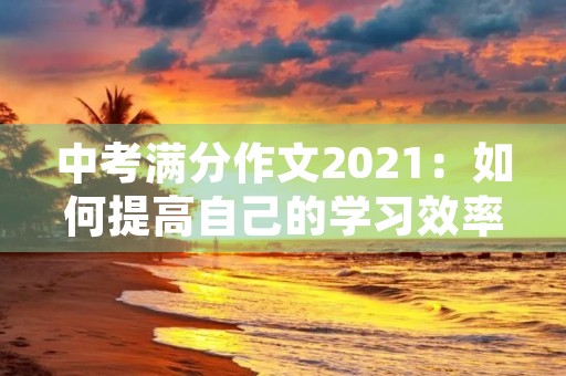 中考满分作文2021：如何提高自己的学习效率