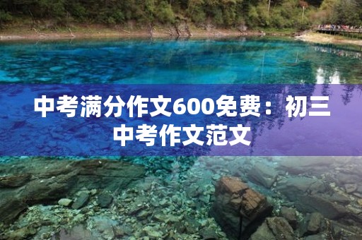 中考满分作文600免费:初三中考作文范文 中考满分作文600免费:初三中考作文范文