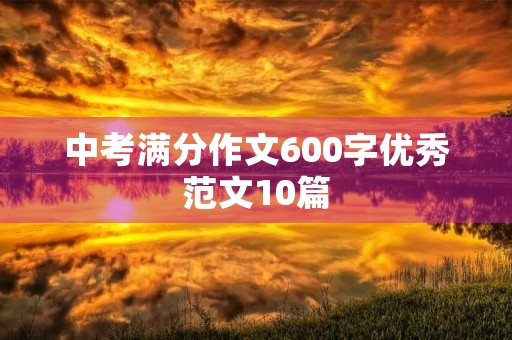 中考满分作文600字优秀范文10篇 中考满分作文600字优秀范文10篇