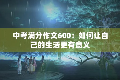 中考满分作文600:如何让自己的生活更有意义 中考满分作文600:如何让自己的生活更有意义