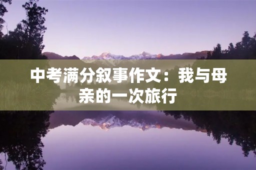 中考满分叙事作文:我与母亲的一次旅行 中考满分叙事作文:我与母亲的一次旅行