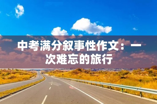 中考满分叙事性作文:一次难忘的旅行 中考满分叙事性作文:一次难忘的旅行