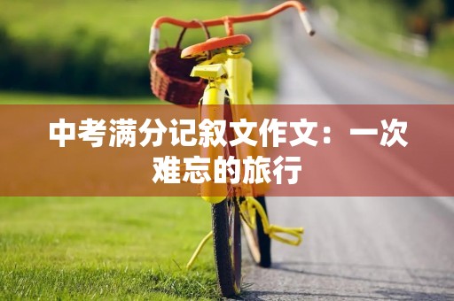 中考满分记叙文作文:一次难忘的旅行 中考满分记叙文作文:一次难忘的旅行