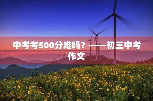 中考考500分难吗?——初三中考作文 中考考500分难吗?——初三中考作文
