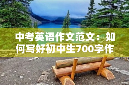 中考英语作文范文:如何写好初中生700字作文 中考英语作文范文:如何写好初中生700字作文