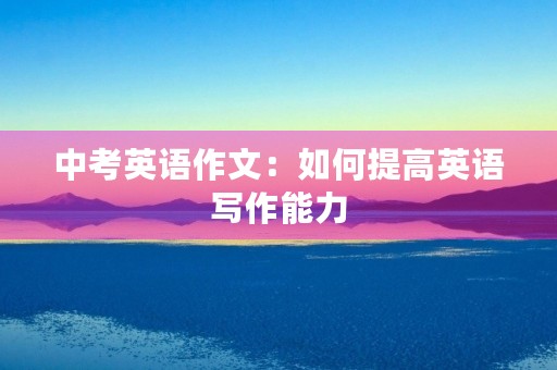 中考英语作文:如何提高英语写作能力 中考英语作文:如何提高英语写作能力