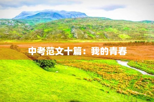中考范文十篇:我的青春,我的梦想 中考范文十篇:我的青春,我的梦想