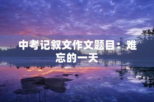 中考记叙文作文题目:难忘的一天 中考记叙文作文题目:难忘的一天