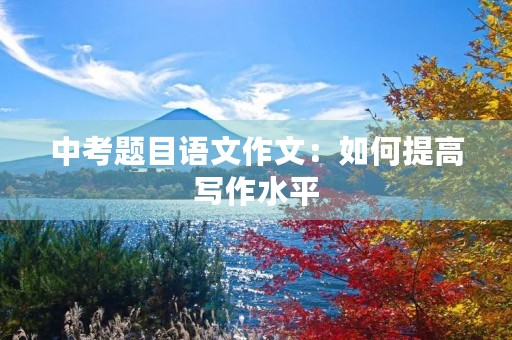 中考题目语文作文:如何提高写作水平 中考题目语文作文:如何提高写作水平