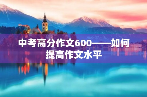 中考高分作文600——如何提高作文水平 中考高分作文600——如何提高作文水平