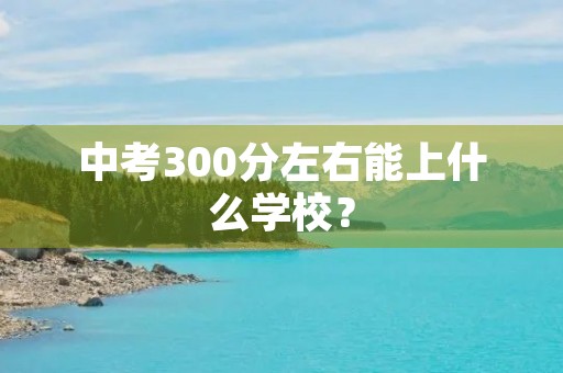 中考300分左右能上什么学校? 中考300分左右能上什么学校?