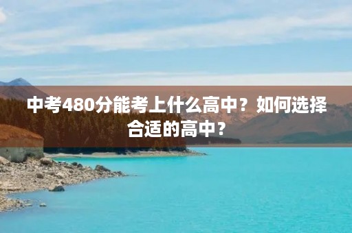 中考480分能考上什么高中?如何选择合适的高中? 中考480分能考上什么高中?如何选择合适的高中?